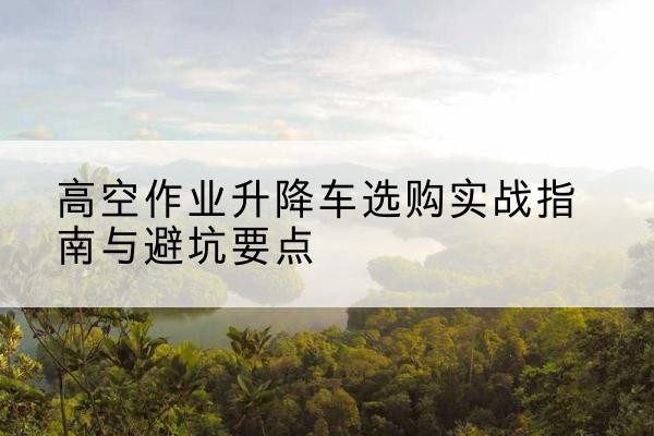 德兴升降车怎么选-高空作业升降车选购实战指南与避坑要点
