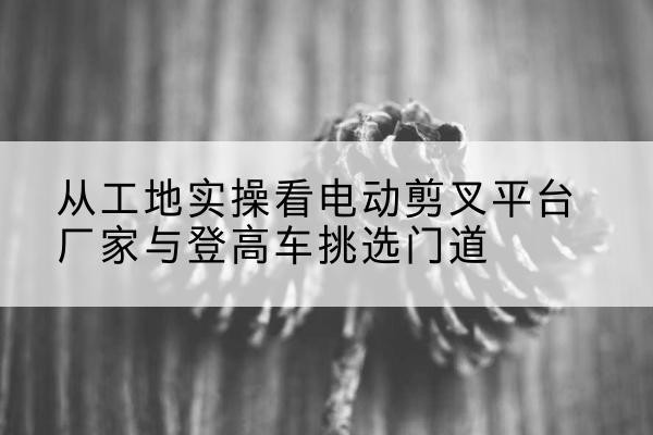 德兴电动剪叉升降平台厂家-从工地实操看电动剪叉平台厂家与登高车挑选门道