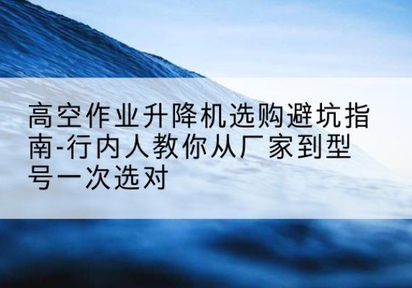 德兴升降平台厂家-高空作业升降机选购避坑指南-行内人教你从厂家到型号一次选对