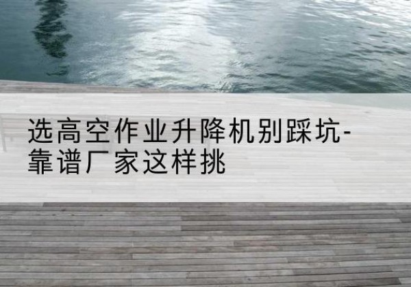 德兴剪叉式升降机厂家-选高空作业升降机别踩坑-靠谱厂家这样挑