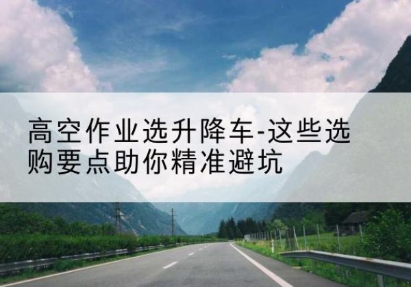 德兴升降车厂家-高空作业选升降车-这些选购要点助你*避坑