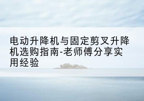 德兴电动升降机怎么选-电动升降机与固定剪叉升降机选购指南-老师傅分享实用经验