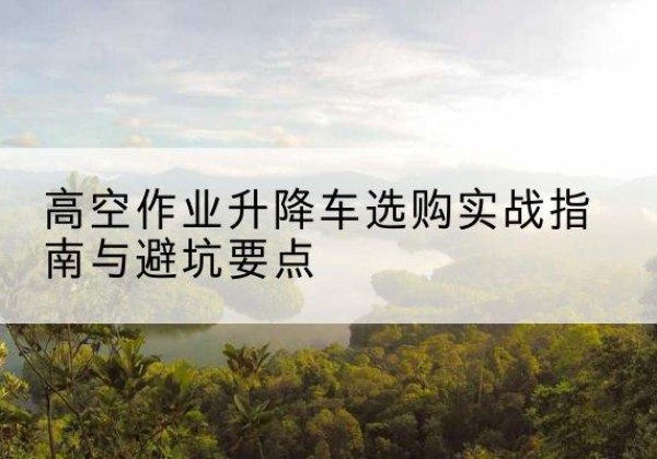 德兴升降车怎么选-高空作业升降车选购实战指南与避坑要点