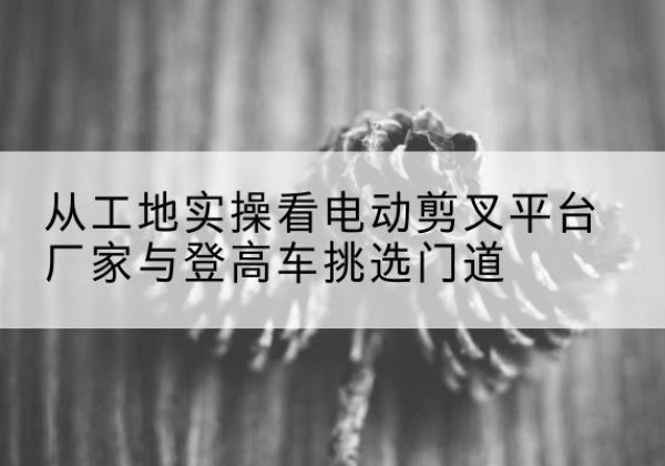 德兴电动剪叉升降平台厂家-从工地实操看电动剪叉平台厂家与登高车挑选门道