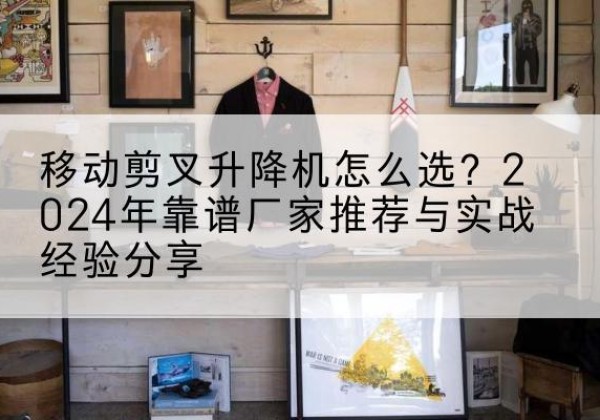 德兴升降平台厂家推荐-移动剪叉升降机怎么选？2024年靠谱厂家推荐与实战经验分享