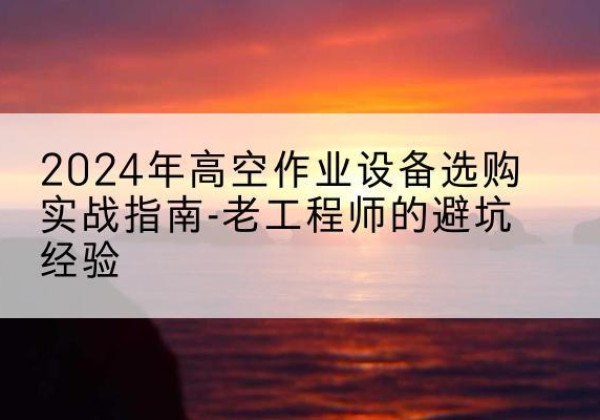 德兴高空作业升降机厂家推荐-2024年高空作业设备选购实战指南-老工程师的避坑经验