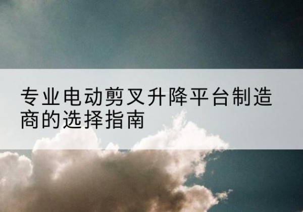 德兴电动剪叉升降平台厂家-专业电动剪叉升降平台制造商的选择指南